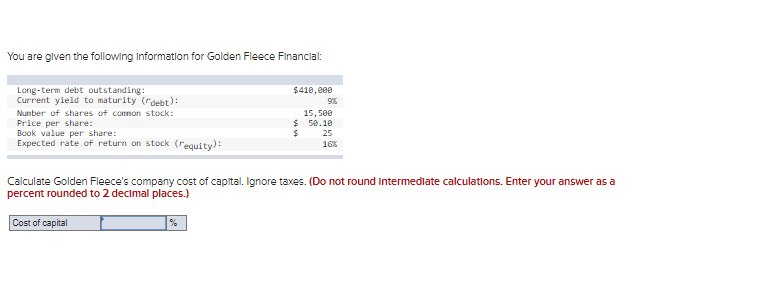 You are glven the following Information for Golden Fleece Financlal:
$410, e00
Long-term debt outstanding:
Current yield to maturity (debt):
Number of shares of comnon stock:
Price per share:
Book value per share:
Expected rate of return on stock (requity):
15,500
$ 50.10
25
16%
Calculate Golden Fleece's company cost of capital. Ignore taxes. (Do not round intermedlate calculatlons. Enter your answer as a
percent rounded to 2 decimal places.)
Cost of capital
