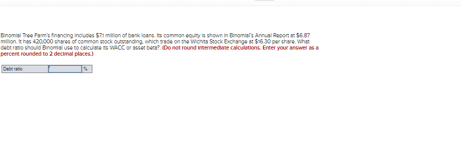 Binomial Tree Farm's financing includes $71 million of bank loans. Its common equity is shown in Binomlal's Annual Report at $6.87
million. It has 420.000 shares of common stock outstanding. which trade on the Wichita Stock Exchange at $16.30 per share. What
debt ratio should Binomial use to calculate Its WACC or asset beta?. (Do not round intermediate calculations. Enter your answer as a
percent rounded to 2 decimal places.)
Debt ratio
