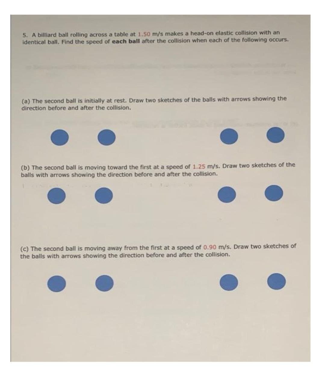 5. A billiard ball rolling across a table at 1.50 m/s makes a head-on elastic collision with an
identical ball. Find the speed of each ball after the collision when each of the following occurs.
(a) The second ball is initially at rest. Draw two sketches of the balls with arrows showing the
direction before and after the collision.
(b) The second ball is moving toward the first at a speed of 1.25 m/s. Draw two sketches of the
balls with arrows showing the direction before and after the collision.
(c) The second ball is moving away from the first at a speed of 0.90 m/s. Draw two sketches of
the balls with arrows showing the direction before and after the collision.
