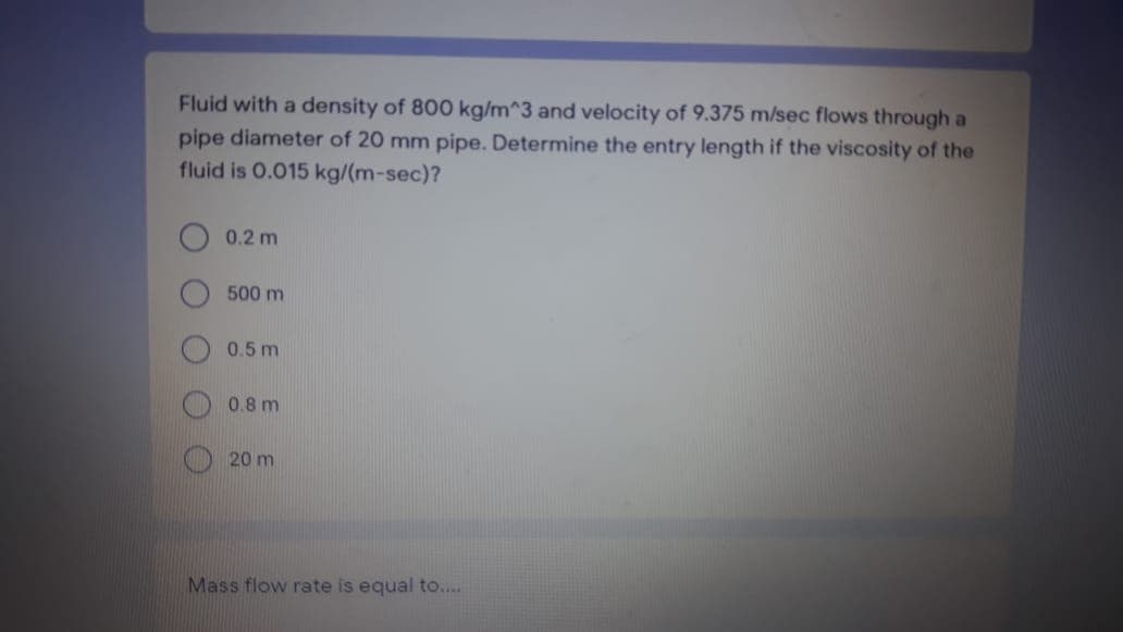 Fluid with a density of 800 kg/m^3 and velocity of 9.375 m/sec flows through a
pipe diameter of 20 mm pipe. Determine the entry length if the viscosity of the
fluid is 0.015 kg/(m-sec)?
0.2 m
500 m
0.5 m
0.8 m
20 m
Mass flow rate is equal to....
