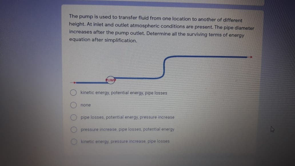 The pump is used to transfer fluid from one location to another of different
height. At inlet and outlet atmospheric conditions are present. The pipe diameter
increases after the pump outlet. Determine all the surviving terms of energy
equation after simplification.
FUM
kinetic energy, potential energy, pipe losses
none
pipe losses, potential energy, pressure increase
pressure increase, pipe losses, potential energy
kinetic energy, pressure increase, pipe losses
OOO
