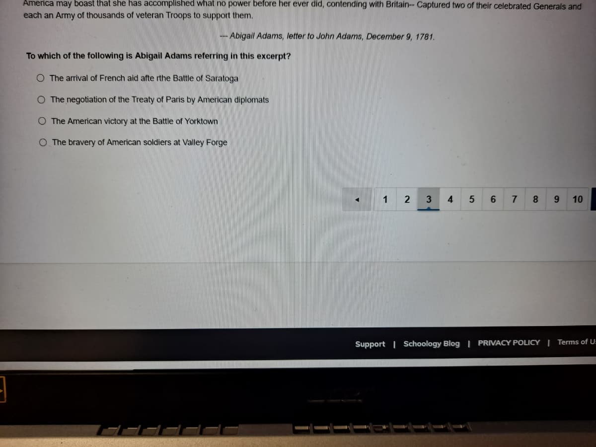 America may boast that she has accomplished what no power before her ever did, contending with Britain-- Captured two of their celebrated Generals and
each an Army of thousands of veteran Troops to support them.
- Abigail Adams, letter to John Adams, December 9, 1781.
To which of the following is Abigail Adams referring in this excerpt?
O The arrival of French aid afte rthe Battle of Saratoga
O The negotiation of the Treaty of Paris by American diplomats
O The American victory at the Battle of Yorktown
O The bravery of American soldiers at Valley Forge
1
7
8.
9.
10
Support | Schoology Blog | PRIVACY POLICY | Terms of U:
