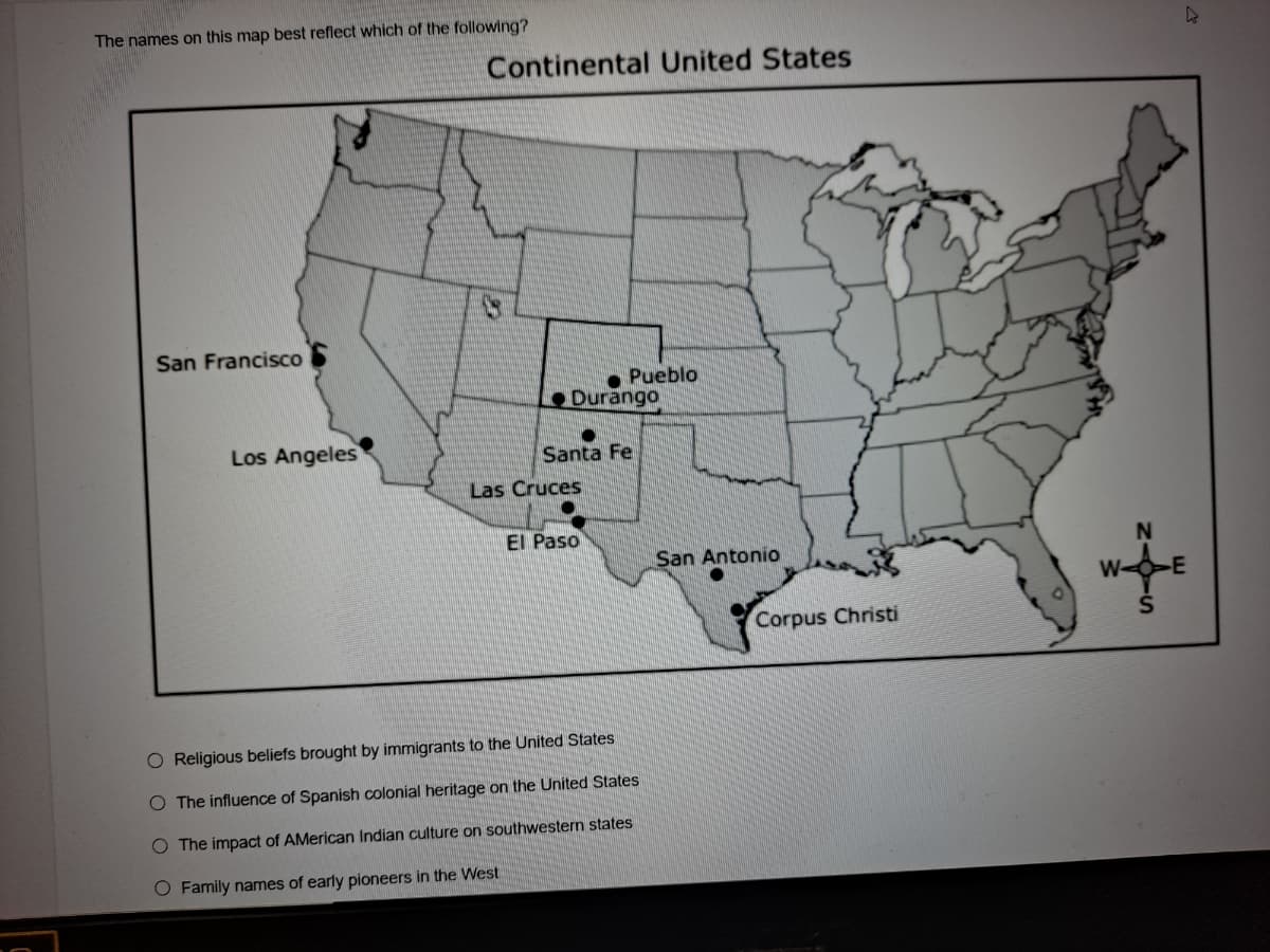 The names on this map best reflect which of the following?
Continental United States
San Francisco
Pueblo
Durango
Los Angeles
Santa Fe
Las Cruces
El Paso
San Antonio
Corpus Christi
O Religious beliefs brought by immigrants to the United States
O The influence of Spanish colonial heritage on the United States
O The impact of AMerican Indian culture on southwestern states
O Famíly names of early pioneers in the West
