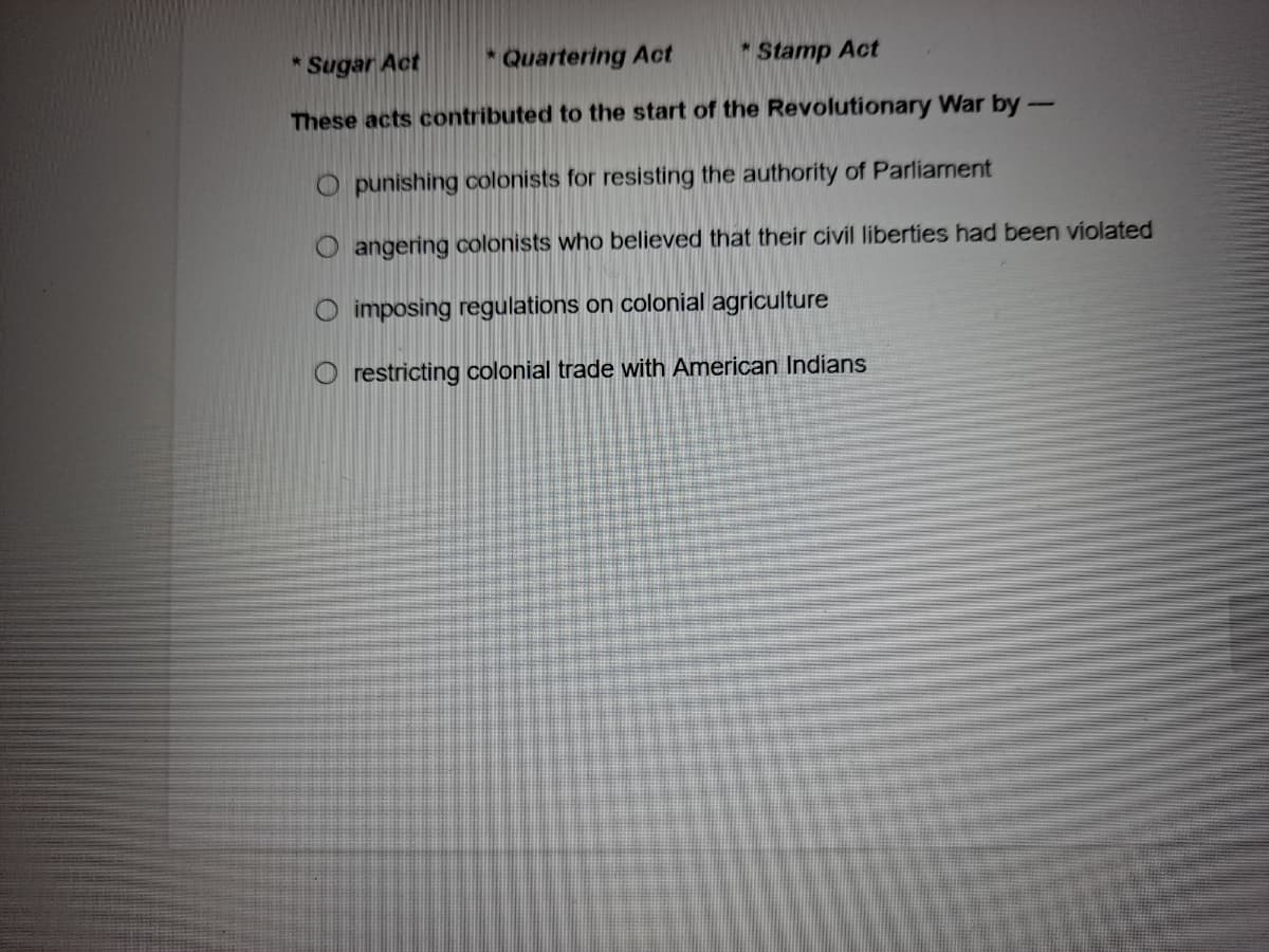 Sugar Act
* Quartering Act
* Stamp Act
These acts contributed to the start of the Revolutionary War by-
O punishing colonists for resisting the authority of Parliament
O angering colonists who believed that their civil liberties had been violated
O imposing regulations on colonial agriculture
restricting colonial trade with American Indians
