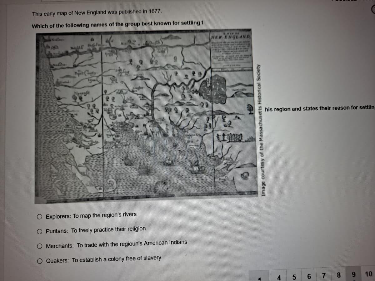 This early map of New England was published in 1677.
Which of the following names of the group best known for settling t
NEW ENGLAND
NAGLE BI
MALI - -
his region and states their reason for settlin
O Explorers: To map the region's rivers
O Puritans: To freely practice their religion
O Merchants: To trade with the regioun's American Indians
O Quakers: To establish a colony free of slavery
4.
7.
8.
9.
10
Image courtes y of the Massachuset ts Historical Society
