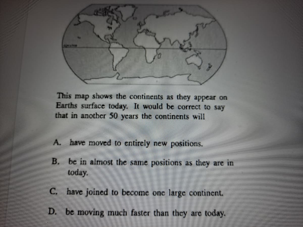 This map shows the continents as they appear on
Earths surface today. It would be correct to say
that in another 50 years the continents will
A. have moved to entirely new positions.
B. be in almost the same positions as they are in
today.
C. have joined to become onc large continent.
D. be moving much faster than they are today.
