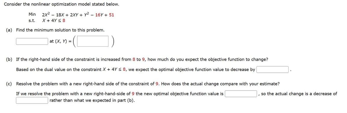 Consider the nonlinear optimization model stated below.
2x² 18x + 2XY+Y²
X + 4Y ≤ 8
(a) Find the minimum solution to this problem.
at (x, y) =
Min
s.t.
16Y + 51
)
(b) If the right-hand side of the constraint is increased from 8 to 9, how much do you expect the objective function to change?
Based on the dual value on the constraint X + 4Y ≤ 8, we expect the optimal objective function value to decrease by
(c) Resolve the problem with a new right-hand side of the constraint of 9. How does the actual change compare with your estimate?
, so the actual change is a decrease of
If we resolve the problem with a new right-hand-side of 9 the new optimal objective function value is
rather than what we expected in part (b).