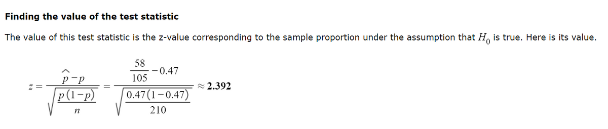 Finding the value of the test statistic
The value of this test statistic is the z-value corresponding to the sample proportion under the assumption that H is true. Here is its value.
р-р
p(1-p)
n
58
105
-0.47
0.47(1-0.47)
210
~2.392