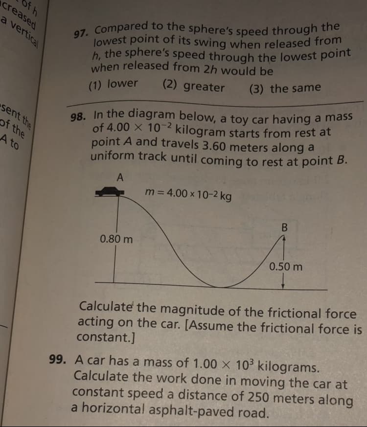 lowest point of its swing when released from
of h
creased
97. Compared to the sphere's speed through the
h, the sphere's speed through the lowest point
a vertical
h, the sphere's speed through the lowest point
when released from 2h would be
(3) the same
(2) greater
98. In the diagram below, a toy car having a mass
of 4.00 X 10-2 kilogram starts from rest at
point A and travels 3.60 meters along a
uniform track until coming to rest at point B.
(1) lower
sent the
of the
A to
A
m = 4.00 x 10-2 kg
0.80 m
0.50 m
Calculate the magnitude of the frictional force
acting on the car. [Assume the frictional force is
constant.]
99. A car has a mass of 1.00 x 10 kilograms.
Calculate the work done in moving the car at
constant speed a distance of 250 meters along
a horizontal asphalt-paved road.
