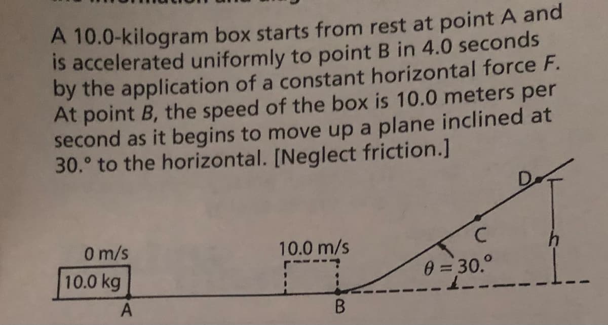 A 10.0-kilogram box starts from rest at point A and
is accelerated uniformly to point B in 4.0 seconds
by the application of a constant horizontal force F.
At point B, the speed of the box is 10.0 meters per
second as it begins to move up a plane inclined at
30.° to the horizontal. [Neglect friction.]
0 m/s
10.0 kg
10.0 m/s
0 = 30.°
A
B.
