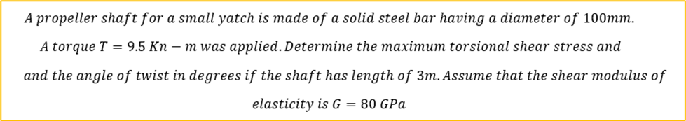 A propeller shaft for a small yatch is made of a solid steel bar having a diameter of 100mm.
A torque T = 9.5 Kn-m was applied. Determine the maximum torsional shear stress and
and the angle of twist in degrees if the shaft has length of 3m. Assume that the shear modulus of
elasticity is G = 80 GPa