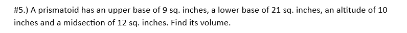 #5.) A prismatoid has an upper base of 9 sq. inches, a lower base of 21 sq. inches, an altitude of 10
inches and a midsection of 12 sq. inches. Find its volume.