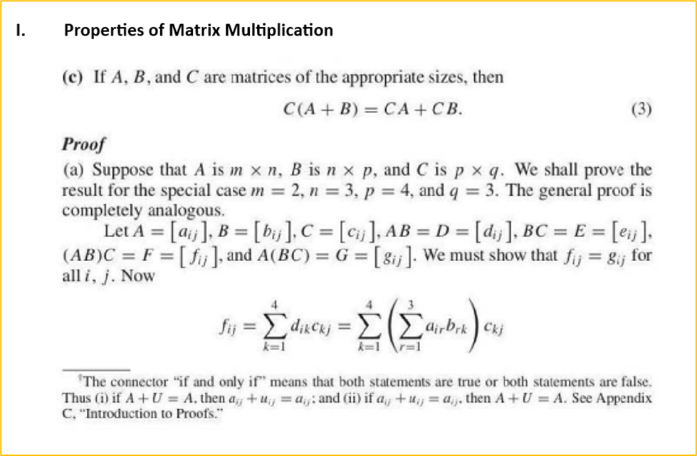 I.
Properties of Matrix Multiplication
(c) If A, B, and C are matrices of the appropriate sizes, then
C(A + B) = CA+CB.
Proof
(a) Suppose that A is m xn, B is n x p, and C is px q. We shall prove the
result for the special case m = 2, n = 3, p = 4, and q = 3. The general proof is
completely analogous.
Let A = [a], B = [bij], C = [cij], AB = D = [d₁j], BC = E= [eij],
(AB)C = F = [fj], and A(BC) = G = [8ij]. We must show that fij = gij for
all i, j. Now
4
fij = Σdikckj=
k=1
=
4
3
Σ Σairbek) cuj
k=1
r=1
The connector "if and only if" means that both statements are true or both statements are false.
Thus (i) if A+ U = A. then a+u = a: and (ii) if a+u = a. then A+ U = A. See Appendix
C, "Introduction to Proofs."