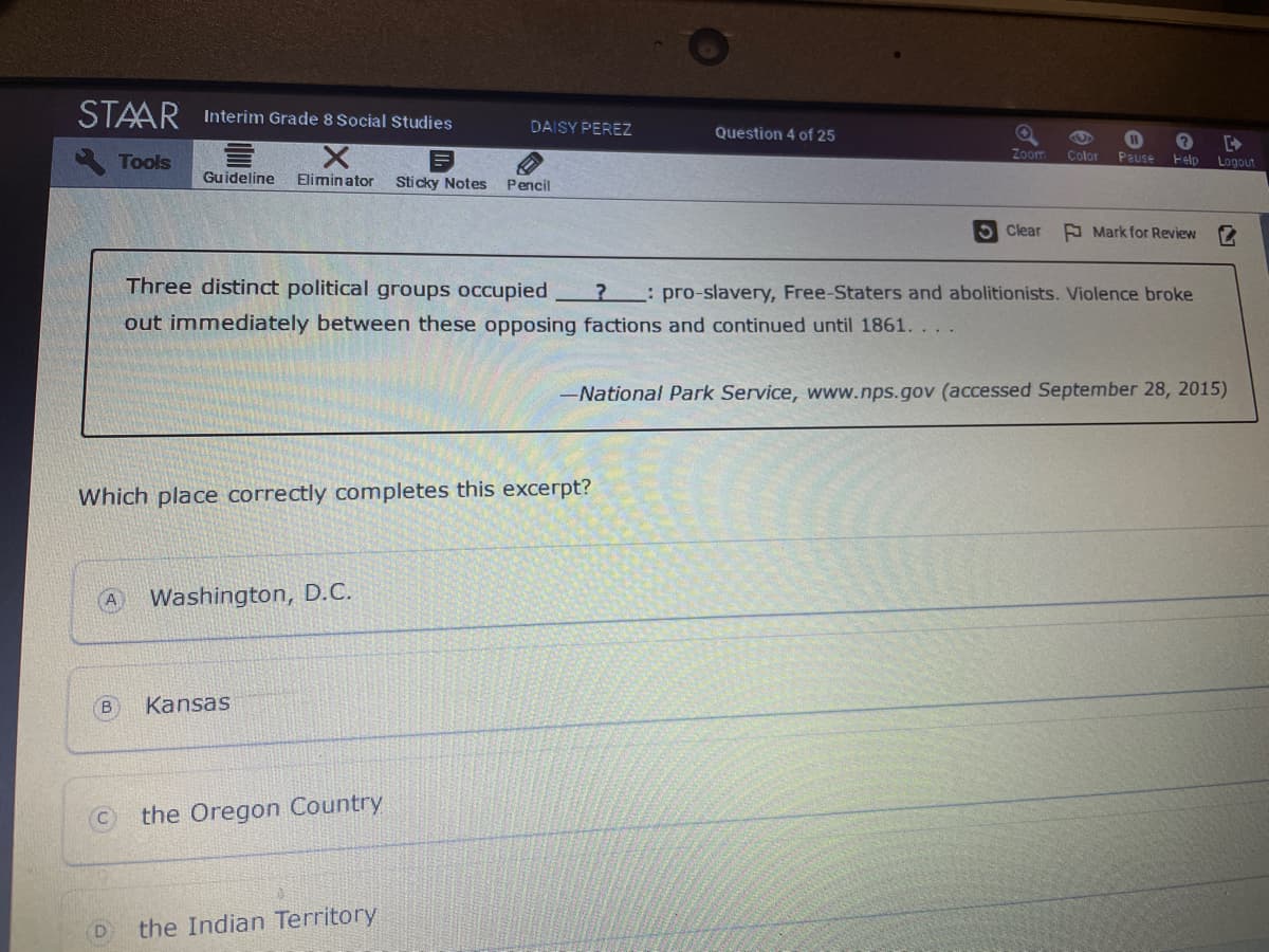 STAAR Interim Grade 8 Social Studies
DAISY PEREZZ
Question 4 of 25
Tools
Zoom
Color
Pause
Felp
Logout
Guideline
Eliminator
Sticky Notes
Pencil
S Clear
A Mark for Review
Three distinct political groups occupied
? : pro-slavery, Free-Staters and abolitionists. Violence broke
out immediately between these opposing factions and continued until 1861. . .
-National Park Service, www.nps.gov (accessed September 28, 2015)
Which place correctly completes this excerpt?
Washington, D.C.
Kansas
the Oregon Country
the Indian Territory
