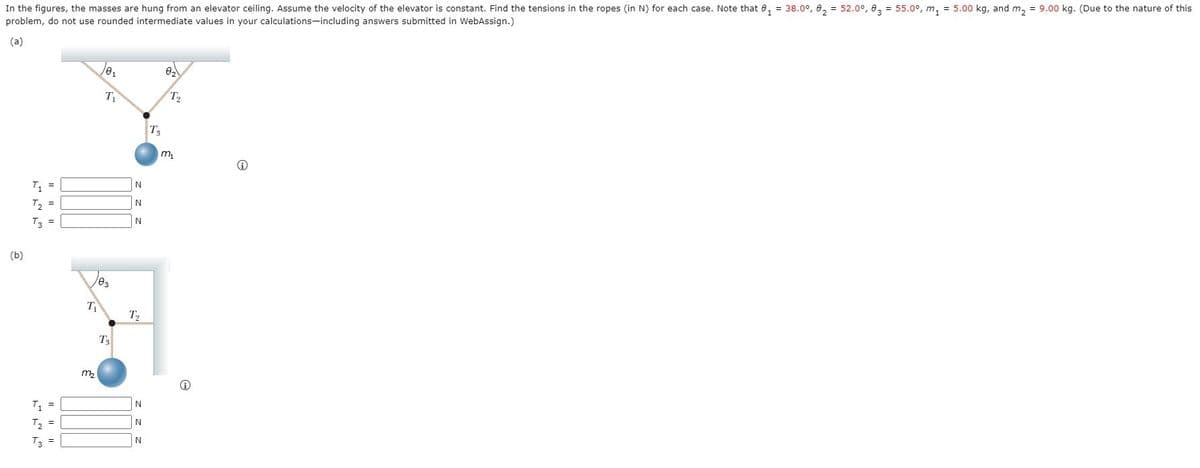 In the figures, the masses are hung from an elevator ceiling. Assume the velocity of the elevator is constant. Find the tensions in the ropes (in N) for each case. Note that 0, = 38.0°, 0, = 52.0°, 0, = 55.0°, m, = 5.00 kg, and m, = 9.00 kg. (Due to the nature of this
problem, do not use rounded intermediate values in your calculations-including answers submitted in WebAssign.)
(a)
T1
T2
T3
m,
T, =
T2 =
N
T3 =
(b)
T
T
T3
m2
T =
N
T2 =
T3 =
