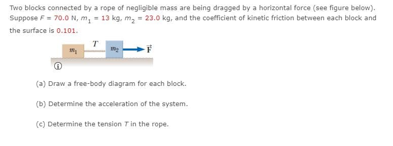 Two blocks connected by a rope of negligible mass are being dragged by a horizontal force (see figure below).
Suppose F = 70.0 N, m, = 13 kg, m, = 23.0 kg, and the coefficient of kinetic friction between each block and
the surface is 0.101.
T
m2
(a) Draw a free-body diagram for each block.
(b) Determine the acceleration of the system.
(c) Determine the tension T in the rope.
