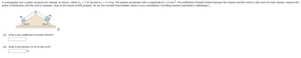 A cord passing over a pulley connects two masses, as shown, where m, = 3.60 kg and m, = 6.10 kg. The system accelerates with a magnitude of 1.12 m/s2. The coefficient of kinetic friction between the masses and the incline is the same for both masses. Assume the
pulley is frictionless, and the cord is massless. (Due to the nature of this problem, do not use rounded intermediate values in your calculations-including answers submitted in WebAssign.)
m2
m,
35.0°
35.0°
(a) What is the coefficient of kinetic friction?
(b) What is the tension (in N) in the cord?
N
