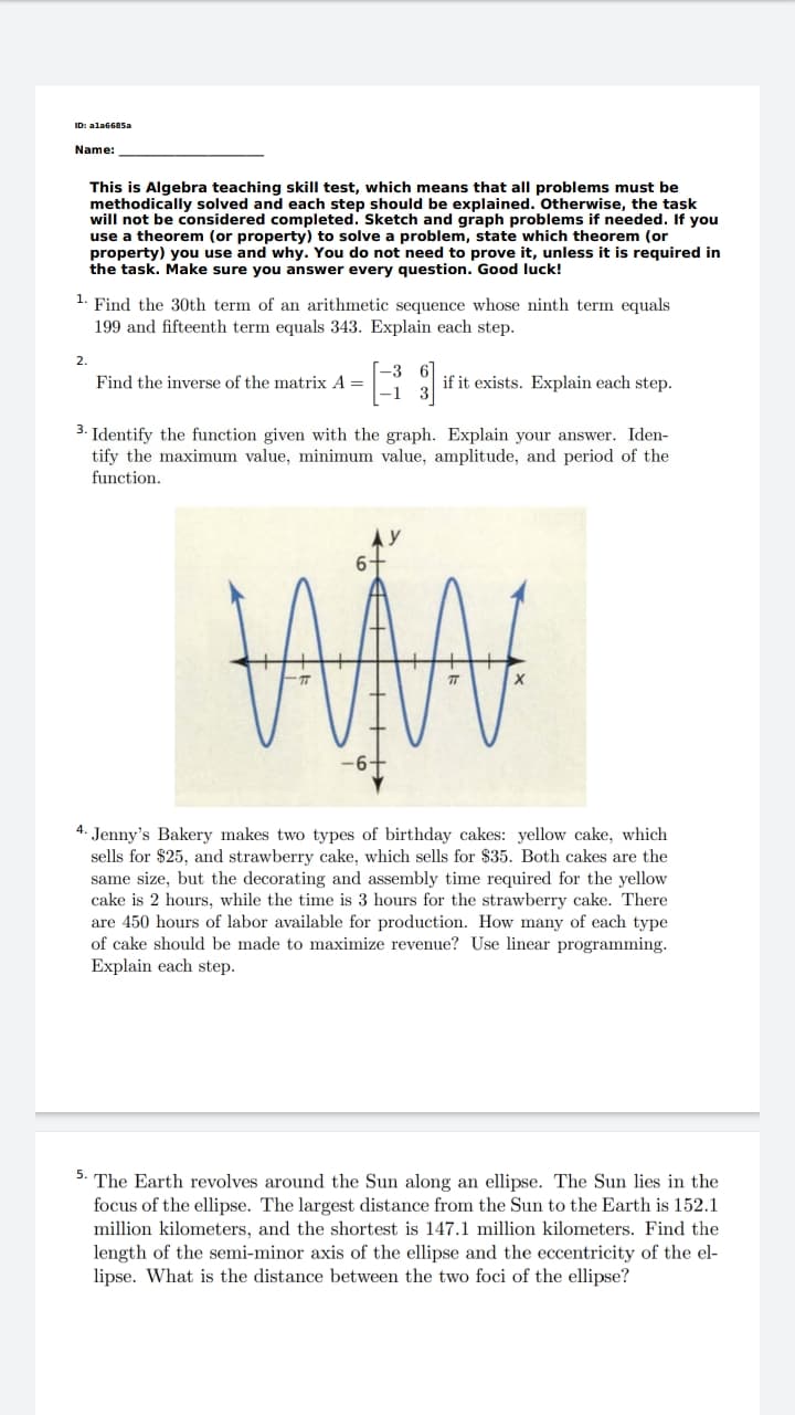 ID: ala6685a
Name:
This is Algebra teaching skill test, which means that all problems must be
methodically solved and each step should be explained. Otherwise, the task
will not be considered completed. Sketch and graph problems if needed. If you
use a theorem (or property) to solve a problem, state which theorem (or
property) you use and why. You do not need to prove it, unless it is required in
the task. Make sure you answer every question. Good luck!
1. Find the 30th term of an arithmetic sequence whose ninth term equals
199 and fifteenth term equals 343. Explain each step.
2.
Find the inverse of the matrix A =
if it exists. Explain each step.
3. Identify the function given with the graph. Explain your answer. Iden-
tify the maximum value, minimum value, amplitude, and period of the
function.
4. Jenny's Bakery makes two types of birthday cakes: yellow cake, which
sells for $25, and strawberry cake, which sells for $35. Both cakes are the
same size, but the decorating and assembly time required for the yellow
cake is 2 hours, while the time is 3 hours for the strawberry cake. There
are 450 hours of labor available for production. How many of each type
of cake should be made to maximize revenue? Use linear programming.
Explain each step.
The Earth revolves around the Sun along an ellipse. The Sun lies in the
focus of the ellipse. The largest distance from the Sun to the Earth is 152.1
million kilometers, and the shortest is 147.1 million kilometers. Find the
length of the semi-minor axis of the ellipse and the eccentricity of the el-
lipse. What is the distance between the two foci of the ellipse?
