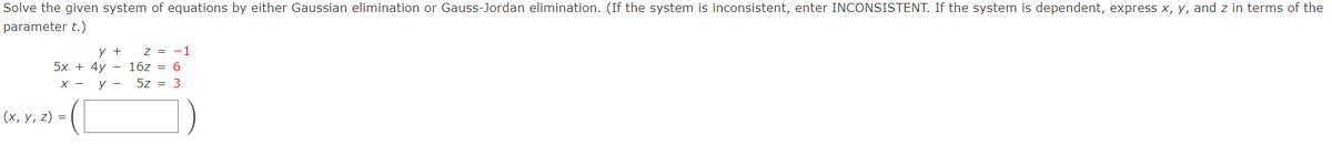 Solve the given system of equations by either Gaussian elimination or Gauss-Jordan elimination. (If the system is inconsistent, enter INCONSISTENT. If the system is dependent, express x, y, and z in terms of the
parameter t.)
z = -1
5x + 4y - 16z = 6
5z = 3
y +
х — у —
(х, у, 2) %3D

