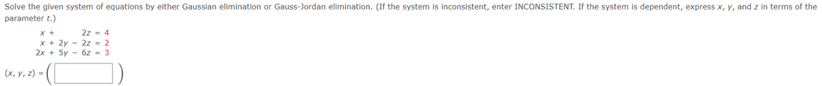 Solve the given system of equations by either Gaussian elimination or Gauss-Jordan elimination. (If the system is inconsistent, enter INCONSISTENT. If the system is dependent, express x, y, and z in terms of the
parameter t.)
X +
2z = 4
x + 2y - 2z = 2
2х + 5y — бz%3D 3
(х, у, 2) %3D
