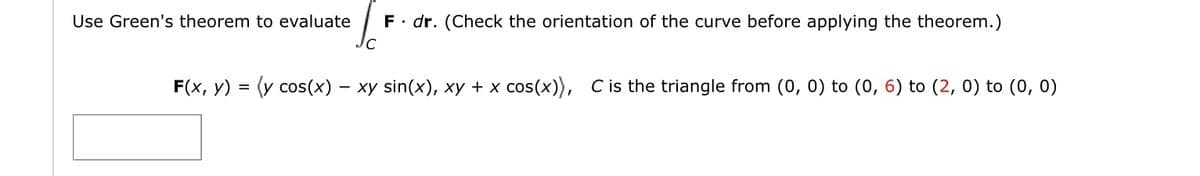 Use Green's theorem to evaluate
F. dr. (Check the orientation of the curve before applying the theorem.)
F(x, y) = (y cos(x) – xy sin(x), xy + x cos(x)), C is the triangle from (0, 0) to (0, 6) to (2, 0) to (0, 0)
-
