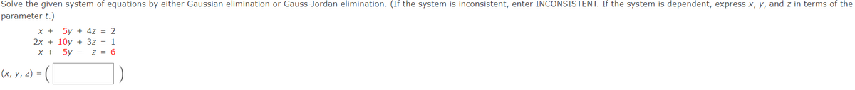 Solve the given system of equations by either Gaussian elimination or Gauss-Jordan elimination. (If the system is inconsistent, enter INCONSISTENT. If the system is dependent, express x, y, and z in terms of the
parameter t.)
X +
5y + 4z = 2
2x + 10y + 3z = 1
X +
5y - z = 6
(х, у, 2) %3D
