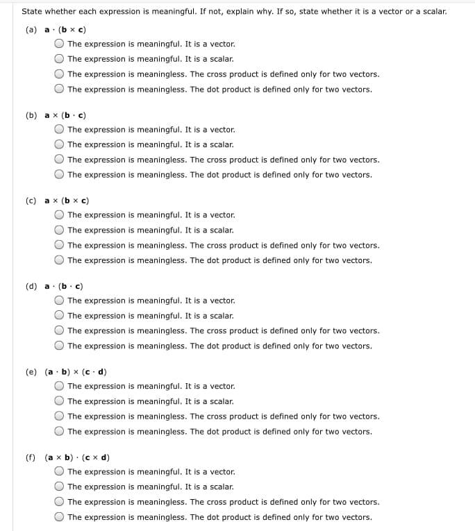 State whether each expression is meaningful. If not, explain why. If so, state whether it is a vector or a scalar.
(a) a· (b x c)
The expression is meaningful. It is a vector.
The expression is meaningful. It is a scalar.
The expression is meaningless. The cross product is defined only for two vectors.
The expression is meaningless. The dot product is defined only for two vectors.
(b) a x (b· c)
The expression is meaningful. It is a vector.
The expression is meaningful. It is a scalar.
The expression is meaningless. The cross product is defined only for two vectors.
The expression is meaningless. The dot product is defined only for two vectors.
(с) аx (Ьx с)
The expression is meaningful. It is a vector.
The expression is meaningful. It is a scalar.
The expression is meaningless. The cross product is defined only for two vectors.
The expression is meaningless. The dot product is defined only for two vectors.
(d) a.
(Ь с)
The expression is meaningful. It is a vector.
The expression is meaningful. It is a scalar.
The expression is meaningless. The cross product is defined only for two vectors.
The expression is meaningless. The dot product is defined only for two vectors.
(e) (a · b) x (c d)
The expression is meaningful. It is a vector.
The expression is meaningful. It is a scalar.
The expression is meaningless. The cross product is defined only for two vectors.
The expression is meaningless. The dot product is defined only for two vectors.
(f) (a x b) · (c x d)
The expression is meaningful. It is a vector.
The expression is meaningful. It is a scalar.
The expression is meaningless. The cross product is defined only for two vectors.
The expression is meaningless. The dot product is defined only for two vectors.
O O
