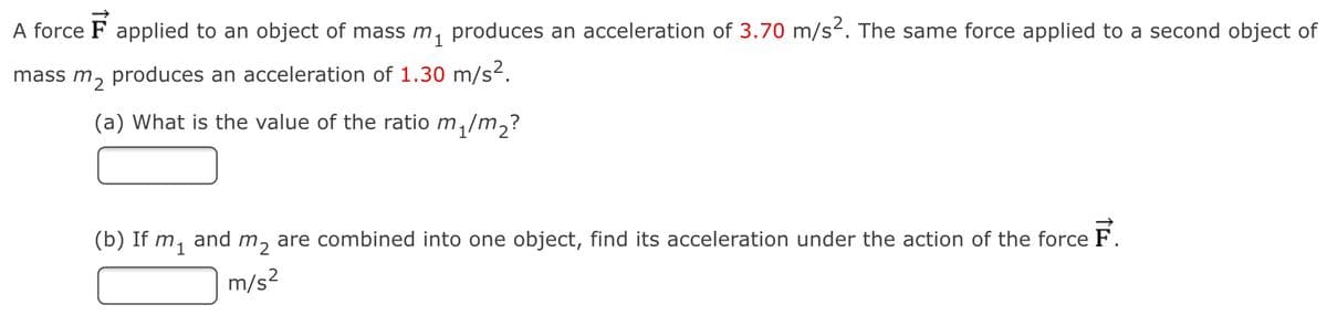 A force F applied to an object of mass m, produces an acceleration of 3.70 m/s. The same force applied to a second object of
mass m, produces an acceleration of 1.30 m/s2.
(a) What is the value of the ratio m,/m,?
(b) If m, and m, are combined into one object, find its acceleration under the action of the force F.
m/s2
