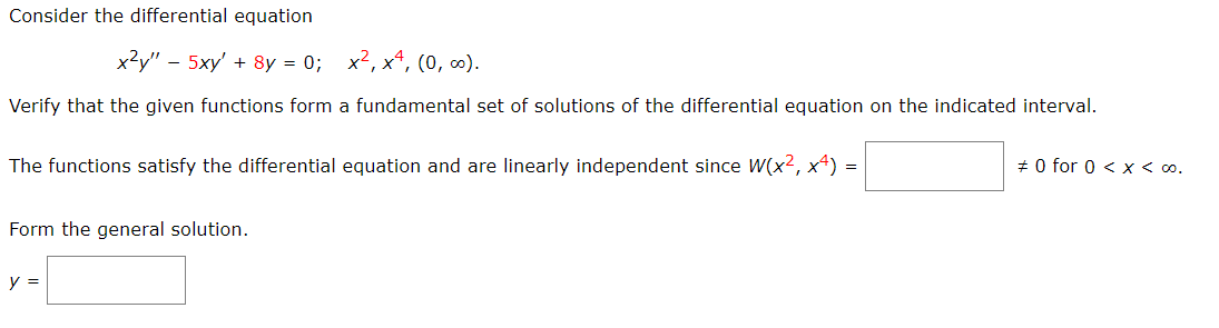 Consider the differential equation
x?y" - 5xy' + 8y = 0; x2, x4, (0, ).
Verify that the given functions form a fundamental set of solutions of the differential equation on the indicated interval.
The functions satisfy the differential equation and are linearly independent since W(x2, x4) =
# 0 for 0 < x < 0o.
Form the general solution.
y =
