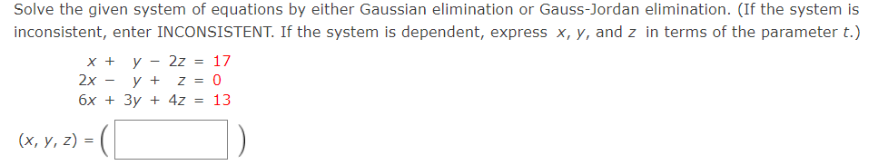 Solve the given system of equations by either Gaussian elimination or Gauss-Jordan elimination. (If the system is
inconsistent, enter INCONSISTENT. If the system is dependent, express x, y, and z in terms of the parameter t.)
X +
y - 2z = 17
2х —
y +
z = 0
6x + 3y + 4z = 13
(х, у, 2) %3D
