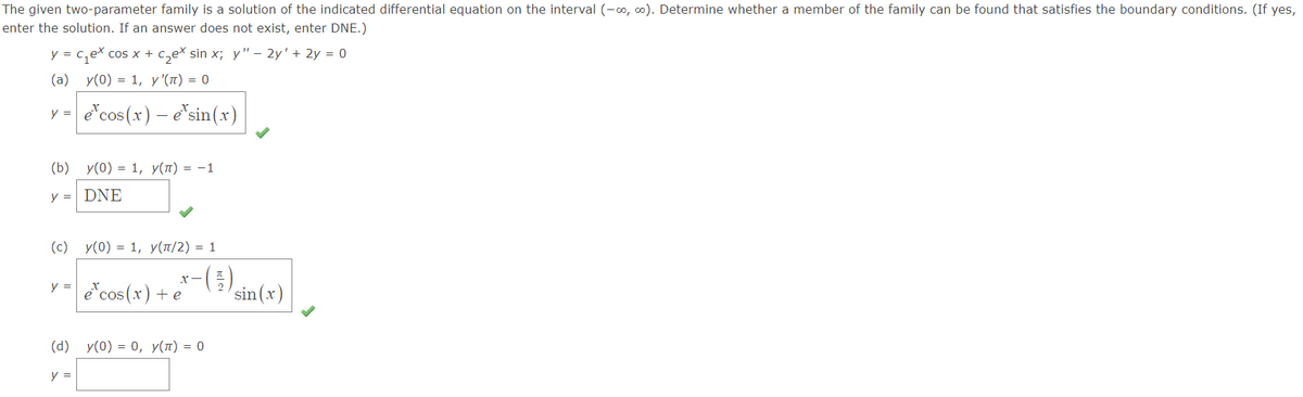 The given two-parameter family is a solution of the indicated differential equation on the interval (-0, o). Determine whether a member of the family can be found that satisfies the boundary conditions. (If yes,
enter the solution. If an answer does not exist, enter DNE.)
y = c,ex cos x +
c,ex sin x; y'" – 2y' + 2y = 0
(а) у(0) %3D 1, у (п) %3D 0
y =
e*cos (x) – e"sin(x)
(b) у(0) — 1, У(п) — —1
y = DNE
(c) y(0) = 1, y(¤/2) = 1
-(in(r)
y = e*cos (x)+ e
(d) y(0) = 0, y(1) = 0
y =
