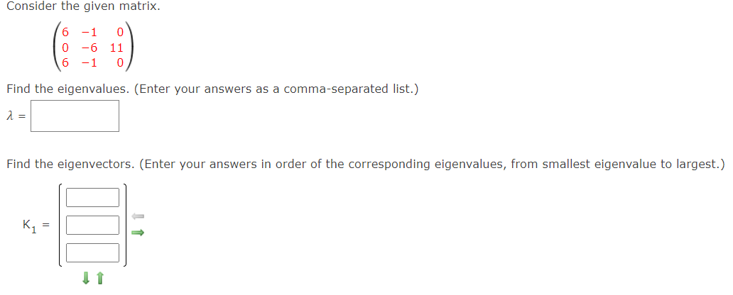 Consider the given matrix.
6.
-1
-6
11
1
Find the eigenvalues. (Enter your answers as a comma-separated list.)
Find the eigenvectors. (Enter your answers in order of the corresponding eigenvalues, from smallest eigenvalue to largest.)
