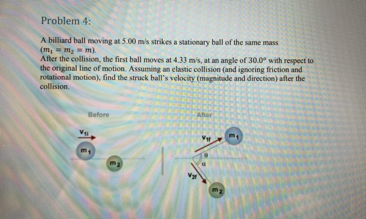 Problem 4:
A billiard ball moving at 5.00 m/s strikes a stationary ball of the same mass
(m1 = m2 = m).
After the collision, the first ball moves at 4.33 m/s, at an angle of 30.0° with respect to
the original line of motion. Assuming an elastic collision (and ignoring friction and
rotational motion), find the struck ball's velocity (magnitude and direction) after the
collision.
After
Before
V1i
m1
m1
m2
m2
