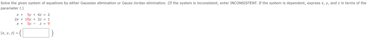 Solve the given system of equations by either Gaussian elimination or Gauss-Jordan elimination. (If the system is inconsistent, enter INCONSISTENT. If the system is dependent, express x, y, and z in terms of the
parameter t.)
5y + 4z = 2
2x + 10y + 3z = 1
x + 5y - z = 9
x +
(х, у, 2) %3D
