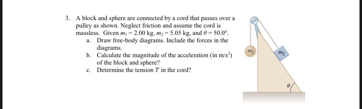 3. A block and sphere are connected by a cord that passes over a
pulley as shown. Neglect friction and assume the cord is
massless. Given mị = 2.00 kg, m2 = 5.05 kg, and 0 = 50.0°.
Draw free-body diagrams. Include the forces in the
diagrams.
b. Calculate the magnitude of the acceleration (in m/s?)
of the block and sphere?
a.
с.
Determine the tension T in the cord?
