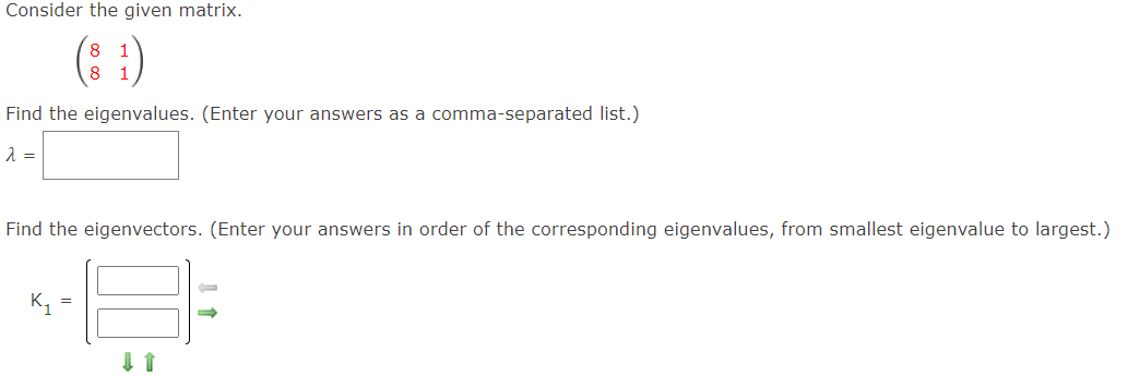 Consider the given matrix.
(8 :)
Find the eigenvalues. (Enter your answers as a comma-separated list.)
Find the eigenvectors. (Enter your answers in order of the corresponding eigenvalues, from smallest eigenvalue to largest.)
K,
