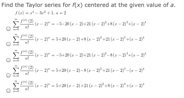 Find the Taylor series for f(x) centered at the given value of a.
f (x) = x* – 312 +1, a = 2
f(m) (2)
(x – 2)" = -5–20 (z – 2)+21 (x – 2)² +8(x – 2)³+(x – 2)*
n!
0
f(n) (2)
(x – 2)" = 5+20 (x – 2) +8 (x – 2)² +21 (x – 2)* +(x – 2)*
n!
0
f(n) (2)
(r – 2)" = -5+20 (x – 2)+21 (z – 2)² –8 (x – 2)°+(x – 2)*
%3D
n!
f(n) (2)
Σ
- (x – 2)" = 5+20 (x – 2)– 8 (r – 2)² +21 (x - 2)° –(x – 2)“
n!
0
f(m) (2)
(x – 2)" = 5+20 (x – 2)+21 (z – 2)° +8 (x – 2)* +(x – 2)*
n!
