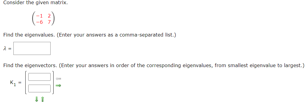 Consider the given matrix.
(: 3)
Find the eigenvalues. (Enter your answers as a comma-separated list.)
Find the eigenvectors. (Enter your answers in order of the corresponding eigenvalues, from smallest eigenvalue to largest.)
K1
