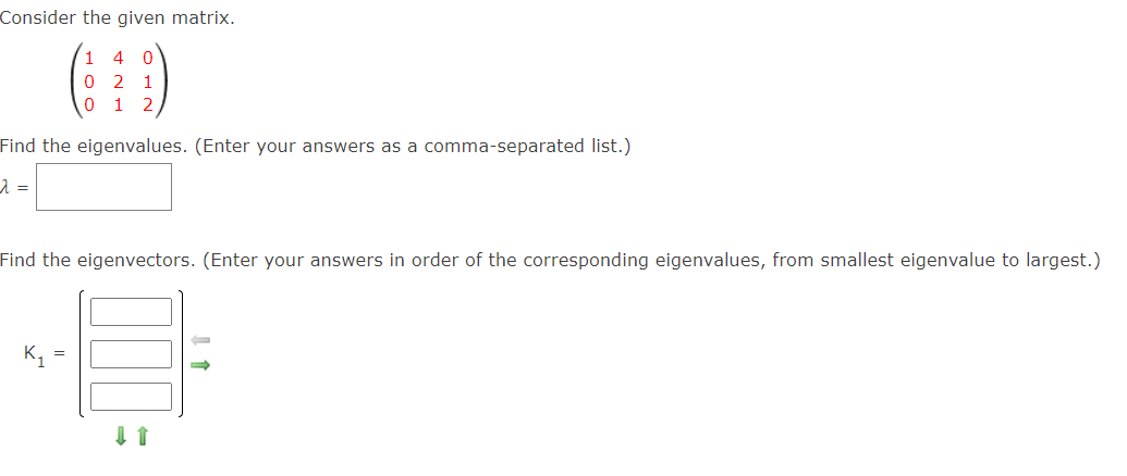 Consider the given matrix.
1
0 2 1
0 1 2
4
Find the eigenvalues. (Enter your answers as a comma-separated list.)
Find the eigenvectors. (Enter your answers in order of the corresponding eigenvalues, from smallest eigenvalue to largest.)
K =
I 1
