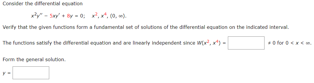 Consider the differential equation
x?y" - 5xy' + 8y = 0; x2, x4, (0, ).
Verify that the given functions form a fundamental set of solutions of the differential equation on the indicated interval.
The functions satisfy the differential equation and are linearly independent since W(x2, x4) =
# 0 for 0 < x < o.
Form the general solution.
y =
