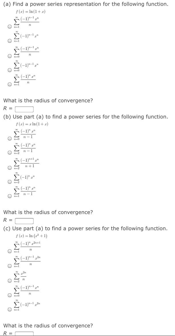 (a) Find a power series representation for the following function.
f (x) = In (1+ x)
(-1)"-' ,"
Σ
O n-1
S(-1)"-1 „
O n-1
*
(-1)"-1.
Σ
O A-0
E(-1)"-,"
O ra0
(-1)" r"
What is the radius of convergence?
R =
(b) Use part (a) to find a power series for the following function.
f (x) = x In (1+ x)
(-1)" x"
n - 1
(-1)" x"
n - 1
(-1)*+1.
n+1
O A-2
O -2
(-1)" r"
n-1
O n-1
What is the radius of convergence?
R =
(c) Use part (a) to find a power series for the following function.
f (x) = In (r² + 1)
(-1)" 12n+1
(-1)"-! 2n
O -1
2n
(-1)"-1.
O ra-0
a-1
What is the radius of convergence?
R = r
