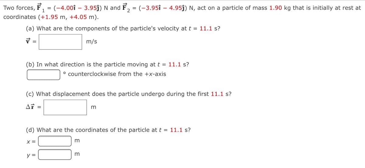 Two forces, F
:(-4.00î – 3.95ĵ) N and F, = (-3.95î – 4.95j) N, act on a particle of mass 1.90 kg that is initially at rest at
1
coordinates (+1.95 m, +4.05 m).
(a) What are the components of the particle's velocity at t = 11.1 s?
m/s
(b) In what direction is the particle moving at t = 11.1 s?
° counterclockwise from the +x-axis
(c) What displacement does the particle undergo during the first 11.1 s?
(d) What are the coordinates of the particle at t = 11.1 s?
X =
m
y =
