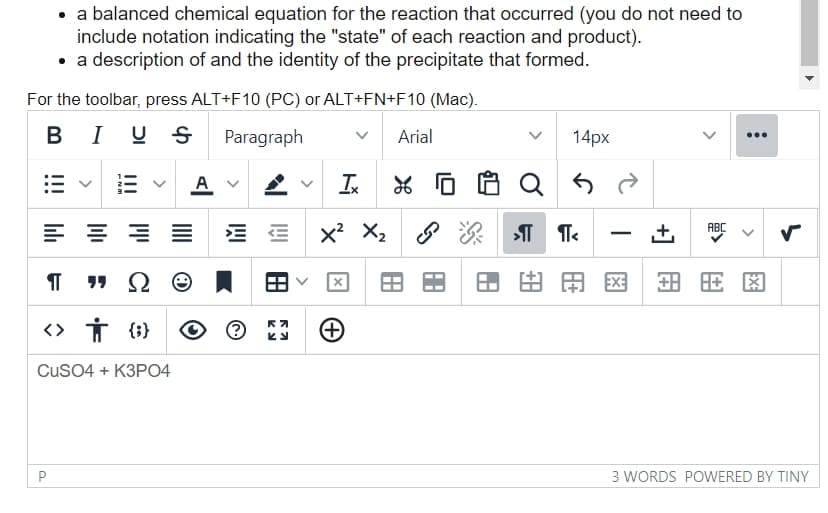 • a balanced chemical equation for the reaction that occurred (you do not need to
include notation indicating the "state" of each reaction and product).
• a description of and the identity of the precipitate that formed.
For the toolbar, press ALT+F10 (PC) or ALT+FN+F10 (Mac).
BIUS Paragraph
V Arial
≡≡≡
Ω
¶
P
6
<> तं {}
CuSO4 + K3PO4
A
E E X² X₂
อ
K
Ky
Ix X 0
X
+
14px
لم
>»¶¶<
由 A X
±
ABC
+88
⠀
3 WORDS POWERED BY TINY