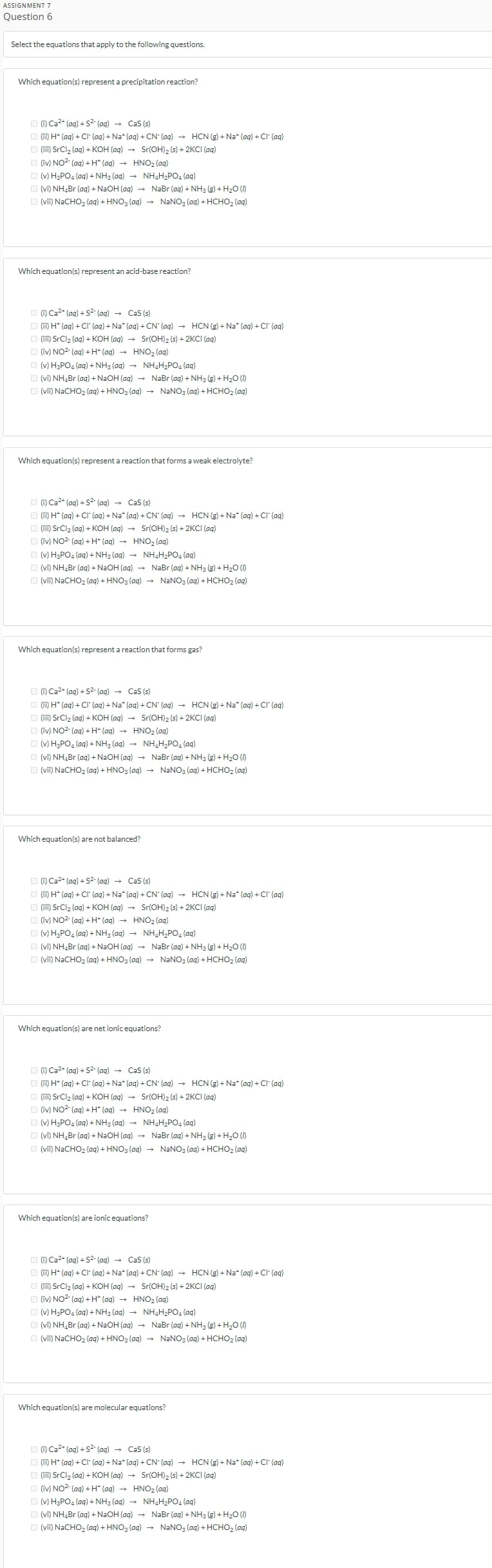 ASSIGNMENT 7
Question 6
Select the equations that apply to the following questions.
Which equation(s) represent a precipitation reaction?
(1) Ca²+ (aq) + S² (aq) → CaS (s)
(ii) H+ (aq) + Cl- (aq) + Na+ (aq) + CN- (aq) → HCN (g) + Na+ (aq) + Cl- (aq)
(iii) SrCl₂ (aq) + KOH(aq) → Sr(OH)₂ (s) + 2KCI (aq)
(iv) NO² (aq) +H* (aq) → HNO₂ (aq)
(v) H3PO4 (aq) + NH3 (aq) → NH4H₂PO4 (aq)
_ (vi) NH.Br(ag) + NaOH (ag) → NaBr (aq) + NH3 (g) +H2O (I)
(vii) NaCHO₂ (aq) + HNO3(aq) → NaNO3(aq) + HCHO₂ (aq)
Which equation(s) represent an acid-base reaction?
(i) Ca²+ (aq) + S² (aq) → CaS (s)
(ii) H+ (aq) + CI (aq) + Na* (aq) + CN (aq) → HCN (g) + Na* (aq) + Cl (aq)
(iii) SrCl₂ (aq) + KOH(aq) → Sr(OH)2 (s) + 2KCI (aq)
(iv) NO²+ (aq) + H+ (aq) → HNO₂ (aq)
(v) H3PO4 (aq) + NH3 (aq) → NH₂H₂PO4 (aq)
L (vi) NHaBr (ag) + NaOH (ag) → NaBr (aq) + NH3 (g) + H2O (
(vii) NaCHO₂ (aq) + HNO3(aq) → NaNO3(aq) + HCHO₂ (aq)
Which equation(s) represent a reaction that forms a weak electrolyte?
(i) Ca²+ (aq) + S² (aq) → CaS (s)
(ii) H+ (aq) + Cl(aq) + Na* (aq) + CN (aq) → HCN (g) + Na* (aq) + Cl¯ (aq)
(iii) SrCl₂ (aq) + KOH(aq) → Sr(OH)2 (s) + 2KCI (aq)
(iv) NO² (aq) + H+ (aq) →
HNO₂ (aq)
(v) H3PO4 (aq) + NH3(aq) →
NH₂H₂PO₂ (aq)
_ (vi) NHaBr (aq)+ NaOH (ag) → NaBr (aq) + NH3 (g)+H2O (I)
(vii) NaCHO₂ (aq) + HNO3(aq) → NaNO3(aq) + HCHO₂ (aq)
Which equation(s) represent a reaction that forms gas?
(i) Ca²+ (aq) + S²- (aq) → CaS (s)
(ii) H* (aq) + Cl¯ (aq) + Na* (aq) + CN- (aq) → HCN (g) + Na* (aq) + Cl¯ (aq)
(iii) SrCl₂ (aq) + KOH(aq) → Sr(OH)2 (s) + 2KCI (aq)
(iv) NO2 (aq) + H+ (aq) →
HNO₂ (aq)
(v) H3PO4 (aq) + NH3(aq) →
NH₂H₂PO₂ (aq)
Ẹ (vi) NHaBr (ag) + NaOH (ag) → NaBr (aq) + NH3 (g) + H2O (
(vii) NaCHO₂ (aq) + HNO3(aq) → NaNO3(aq) + HCHO₂ (aq)
Which equation(s) are not balanced?
(i) Ca²+ (aq) + S²- (aq) → CaS (s)
(ii) H* (aq) + Cl (aq) + Na* (aq) + CN (aq) → HCN (g) + Na* (aq) + Cl¯ (aq)
(iii) SrCl₂ (aq) + KOH(aq) → Sr(OH)2 (s) + 2KCI (aq)
(iv) NO²+ (aq) + H+ (aq) → HNO₂ (aq)
(v) H3PO4 (aq) + NH3(aq) → NH₂H₂PO₂ (aq)
_ (vi) NHaBr (aq)+ NaOH (ag) →
(vii) NaCHO₂ (aq) + HNO3(aq) →
NaBr (aq) + NH3 (g)+H2O (I)
NaNO3(aq) + HCHO₂ (aq)
Which equation(s) are net ionic equations?
(1) Ca²+ (aq) + S²- (aq) → CaS (s)
(ii) H+ (aq) + Cl(aq) + Na+ (aq) + CN- (aq) → HCN (g) + Na+ (aq) + Cl- (aq)
(iii) SrCl₂ (aq) + KOH(aq) → Sr(OH)2 (s) + 2KCI (aq)
(iv) NO² (aq) +H* (aq) → HNO₂ (aq)
(v) H3PO4 (aq) + NH3 (aq) → NH₂H₂PO4 (aq)
_ (vi) NH,Br (ag) + NaOH(ag) → NaBr (aq) +NHg (g) +H,O (I)
(vii) NaCHO₂ (aq) + HNO3(aq) → NaNO3(aq) + HCHO₂ (aq)
Which equation(s) are ionic equations?
(i) Ca²+ (aq) + S²- (aq) → CaS (s)
(ii) H+ (aq) + Cl (aq) +Na+ (aq) + CN- (aq) → HCN (g) +Na+ (aq) + Cl- (aq)
(iii) SrCl₂ (aq) + KOH(aq) → Sr(OH)2 (s) + 2KCI (aq)
(iv) NO² (aq) + H+ (aq) → HNO₂ (aq)
(v) H3PO4 (aq) + NH3(aq) → NH₂H₂PO₂ (aq)
_ (vi) NH,Br (ag) + NaOH(ag) → NaBr (aq) + NHs (g) + H,O (I)
(vii) NaCHO₂ (aq) + HNO3(aq) → NaNO3(aq) + HCHO₂ (aq)
Which equation(s) are molecular equations?
(i) Ca²+ (aq) + S² (aq) → CaS (s)
(ii) H+ (aq) + Cl- (aq) + Na+ (aq) + CN- (aq) → HCN (g) + Na+ (aq) + Cl- (aq)
(iii) SrCl₂ (aq) + KOH(aq) → Sr(OH)₂ (s) + 2KCI (aq)
(iv) NO² (aq) +H* (aq) →
HNO₂ (aq)
(v) H3PO4 (aq) + NH3(aq) → NH₂H₂PO₂ (aq)
_ (vi) NHaBr (aq) + NaOH(ag) → NaBr (aq) + NH3 (g) +H2O (I)
(vii) NaCHO₂ (aq) + HNO3(aq) →
NaNO3(aq) + HCHO₂ (aq)