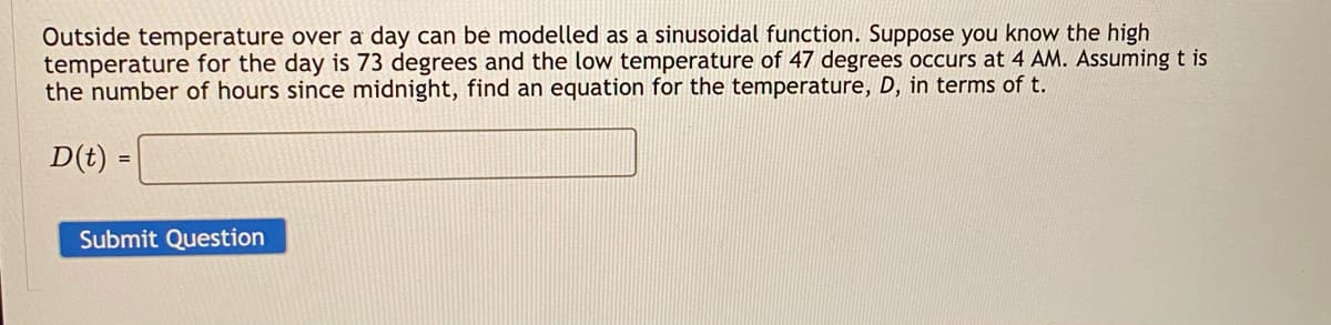 Outside temperature over a day can be modelled as a sinusoidal function. Suppose you know the high
temperature for the day is 73 degrees and the low temperature of 47 degrees occurs at 4 AM. Assuming t is
the number of hours since midnight, find an equation for the temperature, D, in terms of t.
D(t) =
Submit Question
