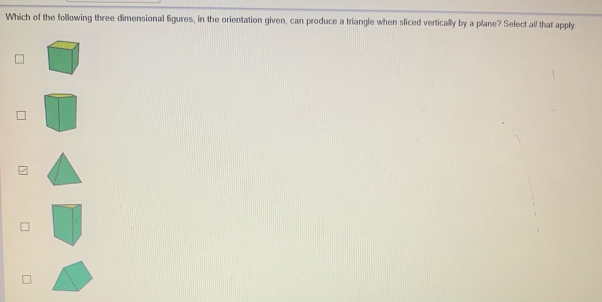 Which of the following three dimensional figures, in the orientation given, can produce a triangle when sliced vertically by a plane? Select all that apply.
