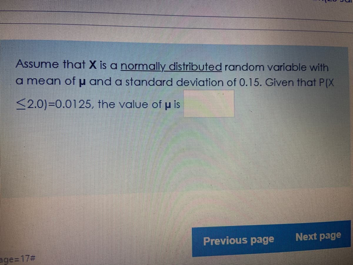 Assume that X is a normally distributed random variable with
a mean ofu and a standard deviation of 0.15. Given that P(X
<2.0)30.0125, the value of p is
Previous page
Next page
age=173
