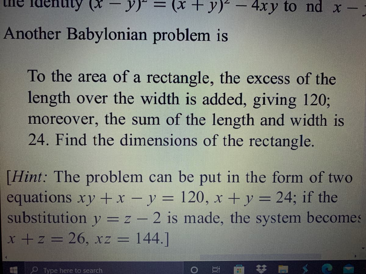 uty (*
= (x + y)² – 4xy to nd x -
Another Babylonian problem is
To the area of a rectangle, the excess of the
length over the width is added, giving 120%3;
moreover, the sum of the length and width is
24. Find the dimensions of the rectangle.
[Hint: The problem can be put in the form of two
equations xy +x - y = 120, x + y = 24; if the
substitution y = z – 2 is made, the system becomes
x +z = 26, xz = 144.]
P Type here to search
