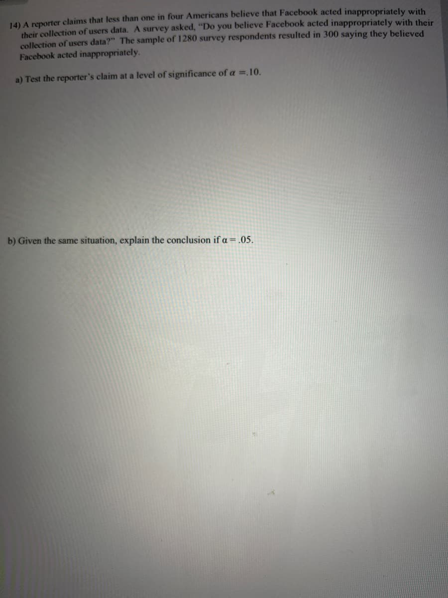 14) A reporter claims that less than one in four Americans believe that Facebook acted inappropriately with
their collection of users data. A survey asked, "Do you believe Facebook acted inappropriately with their
collection of users data?" The sample of 1280 survey respondents resulted in 300 saying they believed
Facebook acted inappropriately.
a) Test the reporter's claim at a level of significance of a =.10.
b) Given the same situation, explain the conclusion if a = .05.
