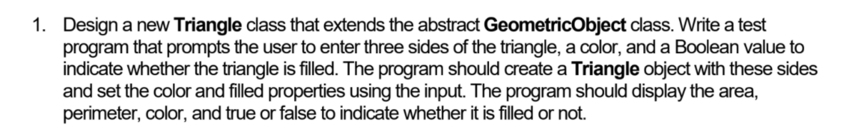 1. Design a new Triangle class that extends the abstract GeometricObject class. Write a test
program that prompts the user to enter three sides of the triangle, a color, and a Boolean value to
indicate whether the triangle is filled. The program should create a Triangle object with these sides
and set the color and filled properties using the input. The program should display the area,
perimeter, color, and true or false to indicate whether it is filled or not.
